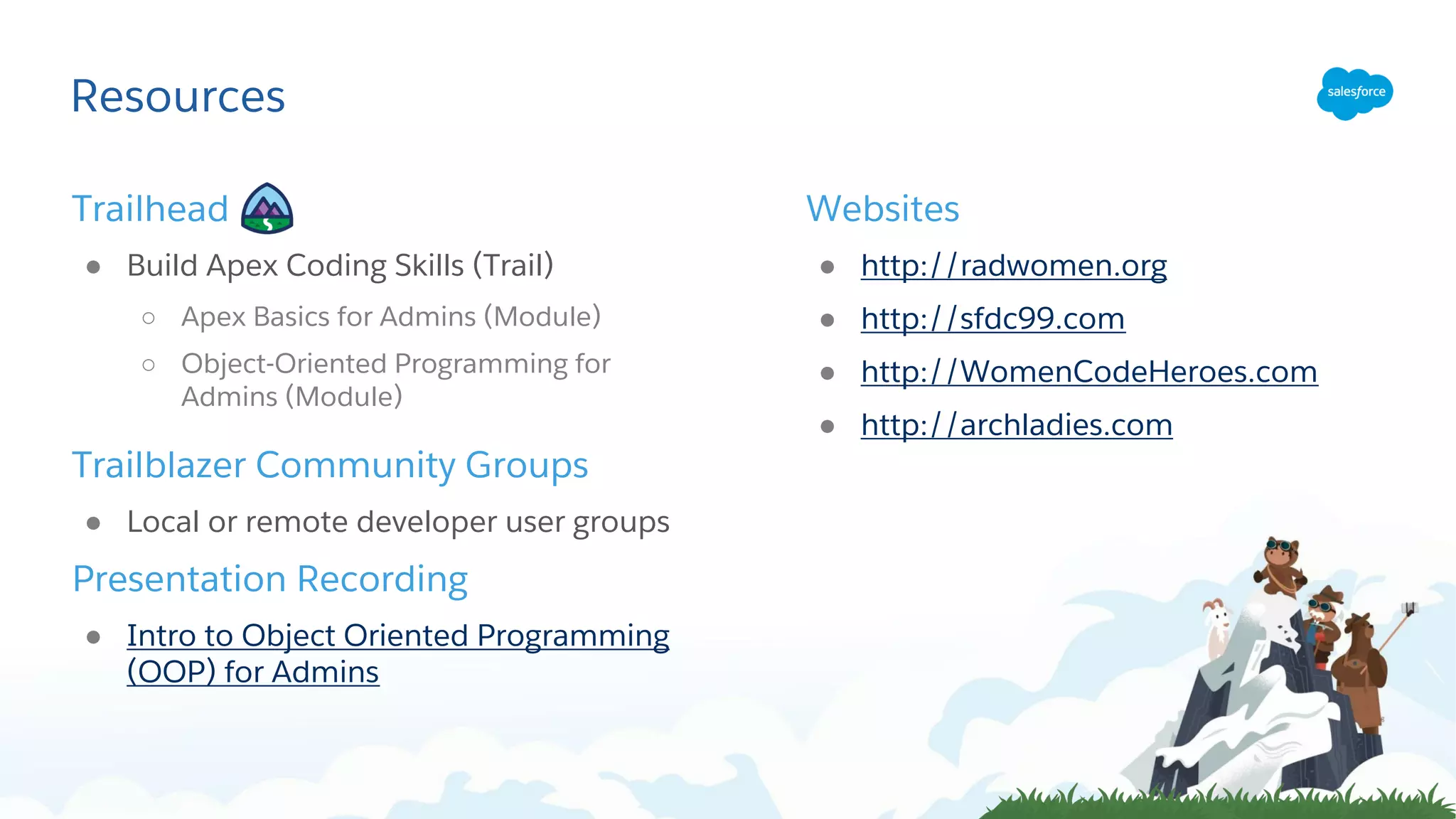 Resources
Trailhead
● Build Apex Coding Skills (Trail)
○ Apex Basics for Admins (Module)
○ Object-Oriented Programming for
Admins (Module)
Trailblazer Community Groups
● Local or remote developer user groups
Presentation Recording
● Intro to Object Oriented Programming
(OOP) for Admins
Websites
● http://radwomen.org
● http://sfdc99.com
● http://WomenCodeHeroes.com
● http://archladies.com
 
