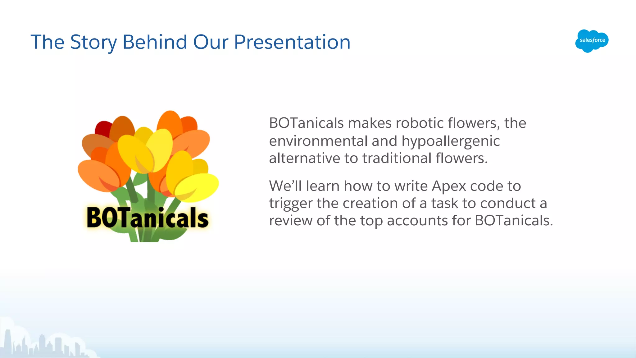 The Story Behind Our Presentation
BOTanicals makes robotic flowers, the
environmental and hypoallergenic
alternative to traditional flowers.
We’ll learn how to write Apex code to
trigger the creation of a task to conduct a
review of the top accounts for BOTanicals.
 