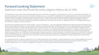 Forward-Looking Statement
This presentation may contain forward-looking statements that involve risks, uncertainties, and assumptions. If any such uncertainties materialize or if
any of the assumptions proves incorrect, the results of salesforce.com, inc. could differ materially from the results expressed or implied by the forward-
looking statements we make. All statements other than statements of historical fact could be deemed forward-looking, including any projections of
product or service availability, subscriber growth, earnings, revenues, or other financial items and any statements regarding strategies or plans of
management for future operations, statements of belief, any statements concerning new, planned, or upgraded services or technology developments
and customer contracts or use of our services.
The risks and uncertainties referred to above include – but are not limited to – risks associated with developing and delivering new functionality for our
service, new products and services, our new business model, our past operating losses, possible fluctuations in our operating results and rate of growth,
interruptions or delays in our Web hosting, breach of our security measures, the outcome of any litigation, risks associated with completed and any
possible mergers and acquisitions, the immature market in which we operate, our relatively limited operating history, our ability to expand, retain, and
motivate our employees and manage our growth, new releases of our service and successful customer deployment, our limited history reselling non-
salesforce.com products, and utilization and selling to larger enterprise customers. Further information on potential factors that could affect the financial
results of salesforce.com, inc. is included in our annual report on Form 10-K for the most recent fiscal year and in our quarterly report on Form 10-Q for
the most recent fiscal quarter. These documents and others containing important disclosures are available on the SEC Filings section of the Investor
Information section of our Website.
Any unreleased services or features referenced in this or other presentations, press releases or public statements are not currently available and may not
be delivered on time or at all. Customers who purchase our services should make the purchase decisions based upon features that are currently
available. Salesforce.com, inc. assumes no obligation and does not intend to update these forward-looking statements.
Statement under the Private Securities Litigation Reform Act of 1995
 