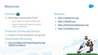 Resources
Trailhead
● Build Apex Coding Skills (Trail)
○ Apex Basics for Admins (Module)
○ Object-Oriented Programming for
Admins (Module)
Trailblazer Community Groups
● Local or remote developer user groups
Presentation Recording
● Intro to Object Oriented Programming
(OOP) for Admins
Websites
● http://radwomen.org
● http://sfdc99.com
● http://WomenCodeHeroes.com
● http://archladies.com
 