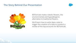 The Story Behind Our Presentation
BOTanicals makes robotic flowers, the
environmental and hypoallergenic
alternative to traditional flowers.
We’ll learn how to write Apex code to
trigger the creation of a task to conduct a
review of the top accounts for BOTanicals.
 