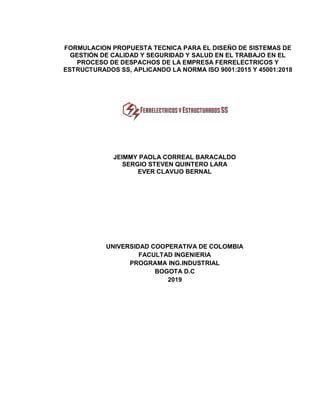 FORMULACION PROPUESTA TECNICA PARA EL DISEÑO DE SISTEMAS DE
GESTIÓN DE CALIDAD Y SEGURIDAD Y SALUD EN EL TRABAJO EN EL
PROCESO DE DESPACHOS DE LA EMPRESA FERRELECTRICOS Y
ESTRUCTURADOS SS, APLICANDO LA NORMA ISO 9001:2015 Y 45001:2018
JEIMMY PAOLA CORREAL BARACALDO
SERGIO STEVEN QUINTERO LARA
EVER CLAVIJO BERNAL
UNIVERSIDAD COOPERATIVA DE COLOMBIA
FACULTAD INGENIERIA
PROGRAMA ING.INDUSTRIAL
BOGOTA D.C
2019
 
