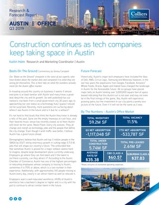 Research &
Forecast Report
AUSTIN | OFFICE
Q3 2019
Kaitlin Holm Research and Marketing Coordinator | Austin
Boots On The Ground Commentary by Volney Campbell
Our “Boots on the Ground” viewpoint is the voice of our experts, who
have broken down the market data and compared it to what they are
seeing for themselves. This is their take on what the numbers actually
mean for the Austin office market.
In traveling around the country on business it seems if almost
everyone is at least familiar with Austin and many know a great
deal about the city and its growth. So well published has our
meteoric rise been from a small government city 30 years ago, to
approaching tier one status as a technology hub, I guess I should
not be surprised. Recently, more questions are surfacing about
where I see Austin in the future and is it due for a setback?
It’s not hard to find locals that think the Austin they knew is already
a relic of the past. Gone are the empty freeways at rush hour, and
their favorite music venue has recently closed, so to them Austin
will never be the same. News Flash: every city evolves. They all
change and morph as technology, jobs and the people that define
the city change. Even though I wish traffic was better, I believe
Austin has a great future ahead.
Demographers believe that Austin will top 3 million people in the
SMSA by 2027, led by enormous growth in cutting-edge S.T.E.M.
jobs that will shape our country’s future. The unfounded fear
that somehow Austin is poised for a major setback seems hard
to imagine, despite large development plans currently underway.
Employers go where they can find talent and if the talent is
not there currently, can they attract it? According to the Austin
Chamber of Commerce, Austin has one of the highest percentages
of relocating employees whose company is moving to Austin,
sometimes it is 70% or above, which is a rare number in their
experience. Additionally, with approximately 145 people moving to
Austin every day, clearly it can attract talent as well as relocate it.
Employers want a well-educated workforce, 49.8% of Austin’s
workforce has a bachelor’s degree or higher and is a city with the
pull to continue to attract similar talent in the future.
Construction continues as tech companies
keep taking space in Austin
Future Forecast
Historically, Austin’s major tech employers have included the likes
of Dell, AMD, Cirrus Logic, Samsung and Motorola; however, in the
last few years the expansions from Google, Facebook, Amazon/
Whole Foods, Oracle, Apple and Indeed have changed the landscape
in Austin for the foreseeable future. All six groups have placed
major bets on Austin totaling over 5,000,000 square feet of space
leased indicating that this Austin run is not over and may not even
be in the final innings of the game. Yes, Austin will experience
growing pains, but the investment in our city paints a pretty nice
picture of the future. Even if it will not be the same as it was.
By The Numbers - Austin’s Office Market
TOTAL INVENTORY
59.2M SF
TOTAL VACANCY
11.5%
Q3 NET ABSORPTION
-1,117,048 SF
YTD NET ABSORPTION
-533,787 SF
TOTAL UNDER
CONSTRUCTION
5.74M SF
TOTAL PRE-LEASED
2.61M SF
CBD CLASS A
$60.57as tracked by Colliers
SUBURBAN CLASS A
$37.83
AVERAGE
RATE/SF
$35.38
*Rates inclusive of estimated operating expenses.
 