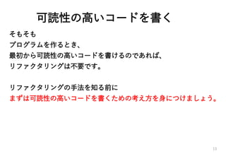 可読性の高いコードを書く
そもそも
プログラムを作るとき、
最初から可読性の高いコードを書けるのであれば、
リファクタリングは不要です。
リファクタリングの手法を知る前に
まずは可読性の高いコードを書くための考え方を身につけましょう。
13
 