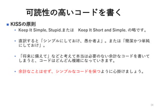 可読性の高いコードを書く
 KISSの原則
• Keep It Simple, Stupid.または Keep It Short and Simple. の略です。
• 直訳すると「シンプルにしておけ、愚か者よ」。または「簡潔かつ単純
にしておけ」。
• 「将来に備えて」などと考えて本当は必要のない余計なコードを書いて
しまうと、コードはどんどん複雑になっていきます。
• 余計なことはせず、シンプルなコードを保つように心掛けましょう。
16
 