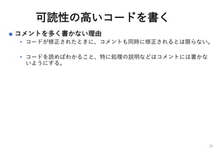 可読性の高いコードを書く
 コメントを多く書かない理由
• コードが修正されたときに、コメントも同時に修正されるとは限らない。
• コードを読めばわかること、特に処理の説明などはコメントには書かな
いようにする。
20
 