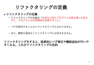 リファクタリングの定義
 リファクタリングの定義
• リファクタリングの定義は「外部から見たプログラムの振る舞いを変え
ずに、プログラムの内部構造を改善すること」
• バグを修正することはリファクタリングとはなりません。
• また、機能の追加もリファクタリングには含まれません。
リファクタリングをすると、結果的にバグ修正や機能追加が行いや
すくなる。これがリファクタリングの目的
26
 
