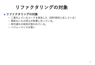 リファクタリングの対象
 リファクタリングの対象
• 二重化しているコードを発見した（DRY原則に反している）
• 関係ないもの同士が影響し合っている。
• 時代遅れの技術が使われている。
• パフォーマンスが悪い
28
 