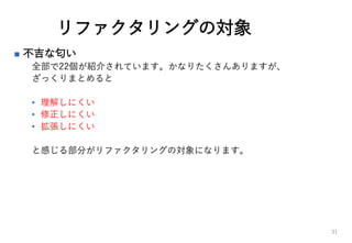 リファクタリングの対象
 不吉な匂い
全部で22個が紹介されています。かなりたくさんありますが、
ざっくりまとめると
• 理解しにくい
• 修正しにくい
• 拡張しにくい
と感じる部分がリファクタリングの対象になります。
31
 