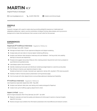 MARTIN K.Y
Digital Product Strategist
martinkyde@gmail.com +62 857 2785 5730 linkedin.com/in/martinkyde
PROFILE
A growth manager with a goal to create value by providing delightful experience. A dedicated and
adaptable professional, I seek to use the combination of design thinking, data analysis, and my economic
background to make informed decision that is proven to be fruitful for the business.
EXPERIENCES
Growth Manager, June 2018 - Present
Paperlust (PT Krafthaus Indonesia)
Manage and lead a team of user experience designers and digital marketing.
Analyze sales and user data to improve digital marketing efﬁciency.
Analyze user behavior data (analytics, heatmap, and user feedback - chat log, email, and usability
testing) to improve user experience.
Propose and suggest new product feature, then creating product requirement and mock up based on
quantitative and qualitative data.
Lead design system documentation.
Identify marketing funnel, plan and distribute marketing budget based on customer journey data.
Plan AB test to improve user experience based on data.
Notable achievement includes: improved user registration rate by 40%, resulted in 75% revenue growth.
Develop model to improve product presentation sorting (browse page).
Communicate with other departments to ensure feature/product development feasibility.
User Experience Specialist, September 2018 - May 2018
PT Krafthaus Indonesia
Analyze user behavior data, plan user testing, and create prototype for Paperlust.
Create mock up for Krafthaus agency department's client.
Yogyakarta / Melbourne
Yogyakarta / Melbourne
Search Engine Evaluator (Part-Time, Remote), Jan 2017 - Jan 2018
Appen Limited
Research, evaluate, and rate the quality and relevance of online search results to improve Google's
algorithm accuracy.
Review and give input whether the information presented is the most effective and relevant content.
Sydney
 