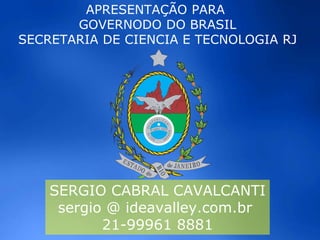 SERGIO CABRAL CAVALCANTI
sergio @ ideavalley.com.br
21-99961 8881
APRESENTAÇÃO PARA
GOVERNODO DO BRASIL
SECRETARIA DE CIENCIA E TECNOLOGIA RJ
 