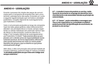 ANEXO 4 - LEGISLAÇÃO
Durante o processo de criação das peças de comuni-
cação para a campanha da empresa Petz, bem como
durante o planejamento das ações, foi levado em conta
a seguinte regulamentação que normatiza a atividade
publicitária: Conselho Nacional de Autorregulamenta-
ção Publicitária (CONAR).
Toda a comunicação produzida ao longo da campanha
(spot de rádio, peças gráﬁcas, vídeo institucional etc)
atendem aos princípios éticos e morais, sempre respei-
tando os valores individuais sem estimular nenhum tipo
de ofensa ou discriminação, conforme descrito no
Artigo 2º do Conselho Nacional de Autorregulamenta-
ção Publicitária (CONAR) “Todo anúncio deve ser pre-
parado com o devido senso de responsabilidade social,
evitando acentuar, de forma depreciativa, diferencia-
ções sociais decorrentes do maior ou menor poder
aquisitivo dos grupos a que se destina ou que possa
eventualmente atingir”.
Além disso, a dita comunicação será sempre tratada de
maneira ostensiva, conforme artigo 9º mesmo Conselho
“A atividade publicitária de que trata este Código será
sempre ostensiva.”
§ 1º – A alusão à marca de produto ou serviço, razão
social do anunciante ou emprego de elementos reco-
nhecidamente a ele associados atende ao princípio da
ostensividade.
§ 2º – O “teaser”, assim entendida a mensagem que
visa a criar expectativa ou curiosidade no público,
poderá prescindir da identificação do anunciante, do
produto ou do serviço.”
ANEXO 4 - LEGISLAÇÃO
101
 