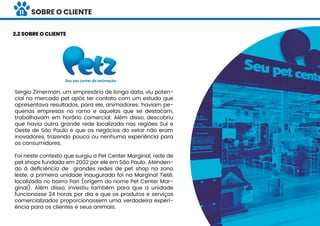Sergio Zimerman, um empresário de longa data, viu poten-
cial no mercado pet após ter contato com um estudo que
apresentava resultados, para ele, animadores: haviam pe-
quenas empresas no ramo e aquelas que se destacam,
trabalhavam em horário comercial. Além disso, descobriu
que havia outra grande rede localizada nas regiões Sul e
Oeste de São Paulo e que os negócios do setor não eram
inovadores, trazendo pouca ou nenhuma experiência para
os consumidores.
Foi neste contexto que surgiu a Pet Center Marginal, rede de
pet shops fundada em 2002 por ele em São Paulo. Atenden-
do à deﬁciência de grandes redes de pet shop na zona
leste, a primeira unidade inaugurada foi na Marginal Tietê,
localizada no bairro Pari (origem do nome Pet Center Mar-
ginal). Além disso, investiu também para que a unidade
funcionasse 24 horas por dia e que os produtos e serviços
comercializados proporcionassem uma verdadeira experi-
ência para os clientes e seus animais.
2.2 SOBRE O CLIENTE
SOBRE O CLIENTE11
 