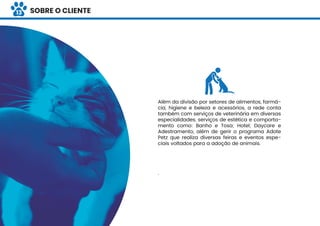 IIDENTIDADE VISUAL
Além da divisão por setores de alimentos, farmá-
cia, higiene e beleza e acessórios, a rede conta
também com serviços de veterinária em diversas
especialidades, serviços de estética e comporta-
mento como: Banho e Tosa; Hotel; Daycare e
Adestramento, além de gerir o programa Adote
Petz que realiza diversas feiras e eventos espe-
ciais voltados para a adoção de animais.
.
SOBRE O CLIENTE13
 