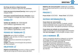 BRIEFING
Pet Shop de bairro e Hipermercado:
Não possui curadoria e garantia de qualidade.
Faixa de preço do produto/serviço: Menor preço em
relação à Petz.
Principais canais/meio/veículos utilizados: Face-
book, Instagram e Google Ads, Boca a Boca e Flyer.
Verba do cliente: R$ 1.500.000,00
(um milhão e quinhentos mil)
Verba para o projeto: R$ 1.500.000,00
(um milhão e quinhento s mil).
Evidenciar que a Petz é conﬁável;
Mostrar o que, de fato, é a Petz e o que fazem
pelos animais;
Insight: alavancar awareness do programa
Adote Petz;
Insight: trabalhar comunicação dos produtos
de marca própria.
VERBA
PEDIDO DE TRABALHO
OBJETIVOS
Objetivo de Marketing: Se tornar a maior e melhor
rede de pet shops da America Latina até 2020.
PRAZOS
Prazo Inicial: 01/01/2020 Prazo Final: 31/12/2020
O que deve ser comunicado:
O que a Petz faz pelos animais (cuidado, carinho,
responsabilidade social, programas de adoção)
A Petz vende valor, não apenas produtos e serviços.
O que deve ser evitado na comunicação:
Tratar os animais como personagens humanizados.
Tom da mensagem: Comunicação simples e leve.
OUTRAS INFORMAÇÕES
LEIS E NORMAS
Toda a campanha deverá se adequar as normas
do Código Brasileiro de Autorregulamentação
Publicitária do Conselho Nacional de
Autorregulamentação Publicitária (CONAR),
ao Código de Ética do Marketing Promocional
(AMPRO), ao Código de Proteção e Defesa do
Consumidor e ao Código de Ética do Marco Civil
da Internet.
Objetivo de Comunicação: Evidenciar a conﬁan-
ça, o comprometimento e o amor da marca pelos
animais.
16
 