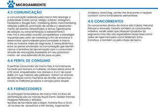 MICROAMBIENTE
A comunicação realizada pela marca Petz abrange a
publicidade (rádio, jornal, relógio, outdoor, Instagram,
Facebook e Google Ads), marketing direto, merchandising,
relações públicas, promoção de venda e o desenvolvi-
mento de eventos direcionados a temas (geralmente
de adoção ou conscientização e adestramento).
Este mix é articulado visando compatibilizar a estratégia
requerida pelo setor de marketing a ﬁm de encontrar e
desenvolver oportunidades para consolidar a marca
entre as maiores redes do segmento. É nessa dinâmica
entre as partes envolvidas na comunicação que identiﬁ-
camos a tentativa da aproximação com o consumidor
através de renovações baseadas em seu posiciona-
mento: ser uma extensão do lar para os pets.
Os principais fornecedores da marca Petz na área de
alimentação são as marcas Royal Canin, Golden Premier,
Pedigree Petfoods e Whiskas.
Na área de farmácia são a Bayer, Frontine Plus e CEVA.
Já na área de acessórios a Pet Society, Supersecão,
O perﬁl do consumidor da marca Petz é normalmente
formado por homens e mulheres, na faixa etária entre 18
e 60 anos, enquadradas nas classes A, B e C da socie-
dade. Em sua maioria, são petlovers: tratam os animais
de estimação como membros da família, sempre bus-
cando os melhores produtos e serviços para seupet.
4.3 COMUNICAÇÃO
4.4 PERFIL DE CONSUMO
4.5 FORNECEDORES
4.6 CONCORRENTES
Os concorrentes diretos da marca são Cobasi, PetLand,
PetLove e Alvorada. Existem também os concorrentes
indiretos, sendo redes que oferecem produtos do
segmento mas não são especialista nessa área como:
redes de hipermercados como Wallmart, Extra,
Carrefour, e também os pets shops de bairro.
Chalesco, Sanol Dog, Jambo Pet, Bracannes e Ferplast
constam como fornecedores elementares.
19
 