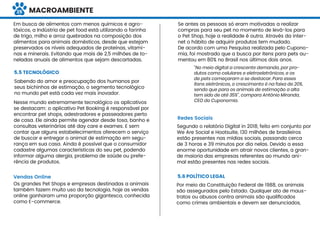 MACROAMBIENTE
5.5 TECNOLÓGICO
Sabendo do amor e preocupação dos humanos por
seus bichinhos de estimação, o segmento tecnológico
no mundo pet está cada vez mais inovador.
Nesse mundo extremamente tecnológico os aplicativos
se destacam: o aplicativo Pet Booking é responsável por
encontrar pet shops, adestradores e passeadores perto
de casa. Ele ainda permite agendar desde tosa, banho e
consultas veterinárias até day care e exames. E sem
contar que alguns estabelecimentos oferecem o serviço
de buscar e entregar o animal de estimação em segu-
rança em sua casa. Ainda é possível que o consumidor
cadastre algumas características do seu pet, podendo
informar alguma alergia, problema de saúde ou prefe-
rência de produtos.
Vendas Online
Por meio da Constituição Federal de 1988, os animais
são assegurados pelo Estado. Qualquer ato de maus-
tratos ou abusos contra animais são qualiﬁcados
como crimes ambientais e devem ser denunciados,
Os grandes Pet Shops e empresas destinadas a animais
também fazem muito uso da tecnologia, hoje as vendas
online ganharam uma proporção gigantesca, conhecida
como E-commerce.
Se antes as pessoas só eram motivadas a realizar
compras para seu pet no momento de levá-los para
o Pet Shop, hoje a realidade é outra. Através da inter-
net o hábito de adquirir produtos tem mudado.
De acordo com uma Pesquisa realizada pelo Cupono-
mia, foi mostrado que a busca por itens para pets au-
mentou em 80% no Brasil nos últimos dois anos.
“No meio digital a crescente demanda, por pro-
dutos como celulares e eletroeletrônicos, e os
de pets começaram a se destacar. Para esses
itens eletrônicos, o crescimento é na faixa de 20%,
sendo que para os animais de estimação a alta
tem sido de até 35%”, compara Antônio Miranda,
CEO do Cuponomia.
Redes Sociais
Segundo o relatório Digital in 2018, feito em conjunto por
We Are Social e Hootsuite, 130 milhões de brasileiros
estão presentes nas mídias sociais, passando cerca
de 3 horas e 39 minutos por dia nelas. Devido a essa
enorme oportunidade em atrair novos clientes, a gran-
de maioria das empresas referentes ao mundo ani-
mal estão presentes nas redes sociais.
5.6 POLÍTICO LEGAL
Em busca de alimentos com menos químicos e agro-
tóxicos, a Indústria de pet food está utilizando a farinha
de trigo, milho e arroz quebrados na composição dos
alimentos para animais domésticos, desde que estejam
preservados os níveis adequados de proteínas, vitami-
nas e minerais. Evitando que mais de 2,5 milhões de to-
neladas anuais de alimentos que sejam descartadas.
25
 