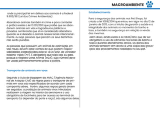 Transporte de animais em voos
Estabelecimento
Para a segurança dos animais nos Pet Shops, foi
criada a lei 1069/2014 que entrou em vigor no dia 12 de
janeiro de 2015, com o intuito de garantir a saúde e a
integridade dos animais no momento do banho e
tosa, e também na segurança em relação a venda
dos mesmos.
Além disso, ainda existe a lei 6833/2013, que diz ser
obrigatório o uso de câmeras nos locais de banho e
tosa e durante atendimento clínico. Os donos dos
animais também têm direito a uma cópia das grava-
ções dos procedimentos realizados no seu pet.
onde a principal lei em defesa aos animais é a Federal
9.605/98 (Lei dos Crimes Ambientais).
Abandonar animais também é crime e para combater
a prática existe a lei 13.131/2001 que proíbe que se aban-
donem animais em vias e logradouros públicos e
privados. Lembrando que só é considerado abandono
quando se é deixado o animal nesses locais intencional-
mente, ou seja, pessoas que percam os seus bichinhos
não serão punidas.
As pessoas que possuem um animal de estimação em
São Paulo, devem estar cientes de que existem respon-
sabilidades estabelecidas pela lei 13.131/2001, do vereador
Roberto Tripoli (PV). É obrigatório que todo cão ou gato,
possua o Registro Geral Animal (RGA), cujo número deve
ser usado permanentemente preso à coleira.
Segundo o Guia de Bagagem da ANAC (Agência Nacio-
nal de Aviação Civil) as regras para o transporte de ani-
mais em voos são especiﬁcadas de acordo com cada
companhia aérea. Porém, algumas regras gerais devem
ser seguidas: a proibição de animais vivos infectados
realizarem a viagem no interior da aeronave e o uso
obrigatório de focinheira para ter acesso ao terminal do
aeroporto (a depender do porte e raça), são algumas delas.
MACROAMBIENTE 26
 