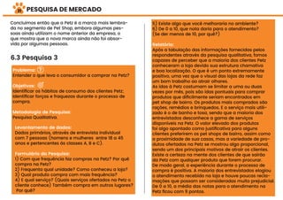 PESQUISA DE MERCADO
Concluímos então que a Petz é a marca mais lembra-
da no segmento de Pet Shop, embora algumas pes-
soas ainda utilizam o nome anterior da empresa, o
que mostra que a nova marca ainda não foi absor-
vida por algumas pessoas.
6.3 Pesquisa 3
Problema:
Entender o que leva o consumidor a comprar na Petz?
Objetivos:
Identiﬁcar os hábitos de consumo dos clientes Petz;
Identiﬁcar forças e fraquezas durante o processo de
compra.
Metodologia de Pesquisa:
Pesquisa Qualitativa.
Levantamento de dados:
Dados primários, através de entrevista individual
com 7 pessoas (homens e mulheres entre 18 a 45
anos e pertencentes às classes A, B e C).
Formulário da Pesquisa:
1) Com que frequência faz compras na Petz? Por quê
compra na Petz?
2) Frequenta qual unidade? Como conheceu a loja?
3) Qual produto compra com mais frequência?
4) E qual serviço? (Quais serviços ofertados na Petz o
cliente conhece) Também compra em outros lugares?
Por quê?
5) Existe algo que você melhoraria no ambiente?
6) De 0 a 10, que nota daria para o atendimento?
(Se der menos de 10, por quê?)
Relatório:
Após a tabulação das informações fornecidas pelos
respondentes através da pesquisa qualitativa, fomos
capazes de perceber que a maioria dos clientes Petz
conheceram a loja devido sua estrutura chamativa
e boa localização. O que é um ponto extremamente
positivo, uma vez que o visual das lojas da rede faz
um bom trabalho ao atrair olhares.
As idas à Petz costumam se limitar a uma ou duas
vezes por mês, pois são idas pontuais para comprar
produtos que diﬁcilmente seriam encontrados em
pet shop de bairro. Os produtos mais comprados são
rações, remédios e brinquedos. E o serviço mais utili-
zado é o de banho e tosa, sendo que a maioria dos
entrevistados desconhece a gama de serviços
disponíveis na Petz. O valor elevado dos produtos
foi algo apontado como justiﬁcativa para alguns
clientes preferirem os pet shops de bairro, assim como
a proximidade de sua casas, mas a variedade de pro-
dutos ofertados na Petz se mostrou algo proporcional,
sendo um dos principais motivos de atrair os clientes.
Existe a certeza na mente dos clientes de que sairão
da Petz com qualquer produto que forem procurar.
De modo geral, a experiência durante o processo de
compra é positiva. A maioria dos entrevistados elogiou
o atendimento recebido na loja e houve poucas recla-
mações que possam ser consideradas muito prejudicial.
De 0 a 10, a média das notas para o atendimento na
Petz ﬁcou com 9 pontos.
31
 
