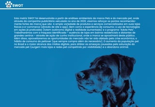 SWOT33
Esta matriz SWOT foi desenvolvida a partir de análises ambientais da marca Petz e do mercado pet, onde
através da campanha publicitária veiculada no ano de 2020, visamos reforçar os pontos reconhecida-
mente fortes da marca que são: A ampla variedade de produtos e serviços comercializados em suas lojas
físicas e e-commerce (através de site e app), Bem como a experiência de consumo; o uso de tecnologias
em ações já praticadas (totem autônomo digital e realidade aumentada) e o programa “Adote Petz”.
Trabalharemos com a fraqueza identiﬁcada - ausência de lojas em bairros residenciais e distantes de
grandes centros - através de ação de cunho institucional, onde a marca se aproximará deste público.
Além disso, aproveitaremos as oportunidades do mercado não ter sido afetado pela crise econômica, o
hábito de consumo do petlover (que sempre compra além do necessário), O aumento da população pet
no Brasil e o maior alcance das mídias digitais, para driblar as ameaças causadas pela saturação do
mercado pet (surgem mais lojas e redes pet competindo por visibilidade) e o abandono animal.
 