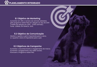 PLANEJAMENTO INTEGRADO
Aumentar em 25% o número de animais adotados
pelo programa Adote Petz em relação ao ano de 2019
(média de adoção em 2019 - 5.600 animais).
Fonte: JORNAL DA FRANCA. 2019.
8.1 Objetivo de Marketing
Mostrar o quanto o pet é importante para o dono,
e o quanto o dono é importante para o pet.
8.2 Objetivo de Comunicação
Aumentar o reconhecimento e engajamento da marca;
Aumentar o engajamento nas redes sociais;
Promover o Programa Adote Petz.
8.3 Objetivos de Campanha
35
 