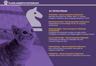 Publicidade - Tipo de Campanha: Institucional
Inserções de anúncio em mídias: rádio, TV, Youtube,
Instagram, Facebook, Waze, shopping, aeroporto e metrô.
Marketing Sensorial - Tipo de Campanha: Institucional
Equipamentos com tecnologia VR em um shopping
de São Paulo.
Marketing Digital - Tipo de Campanha: Fidelização
e Institucional
Divulgação de campanha e ações em redes sociais
(Instagram e Facebook) e em Mídias Digitais (Youtube e Waze).
Concurso/Promoção - Tipo de Campanha: Fidelização
Participação de clientes no Calendário Petz 2021.
Concurso “Viaje com Petz”.
Endomarketing - Tipo de Campanha: Institucional
Novo uniforme para funcionários: promoção do
Programa Adote Petz.
Feira/Evento - Tipo de Campanha: Institucional
Unidades Móveis Petz em bairros especíﬁcos de São Paulo.
8.7 ESTRATÉGIAS
PLANEJAMENTO INTEGRADO37
 