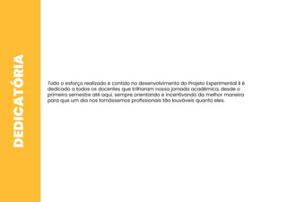 DEDICATÓRIA
Todo o esforço realizado e contido no desenvolvimento do Projeto Experimental II é
dedicado a todos os docentes que trilharam nossa jornada acadêmica, desde o
primeiro semestre até aqui, sempre orientando e incentivando da melhor maneira
para que um dia nos tornássemos proﬁssionais tão louváveis quanto eles.
 
