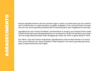 AGRADECIMENTO
Nossos agradecimentos vão em primeiro lugar a todos os professores que nos orienta-
ram e incentivaram a cada semestre e projeto realizado. O seu conhecimento e empe-
nho em nos tornar grandes proﬁssionais foi essencial para que chegássemos até aqui.
Agradecemos aos nossos familiares, companheiros e amigos, que sempre foram parte
fundamental para que ultrapassássemos e vencêssemos todas as barreiras que surgi-
ram ao longo desta jornada. Muito obrigada por todo seu amor e apoio desde o início.
Por último, mas não menos importante, agradecemos à Bruna Nascimento e à marca
Petz, que conﬁaram em nosso trabalho e não hesitaram em serem grandes parceiros
para o desenvolvimento do Projeto.
 