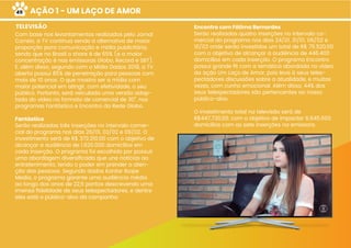 AÇÃO 1 - UM LAÇO DE AMOR
TELEVISÃO Encontro com Fátima Bernardes
Serão realizadas quatro inserções no intervalo co-
mercial do programa nos dias 24/01, 31/01, 06/02 e
10/02 onde serão investidos um total de R$ 75.520,00
com o objetivo de alcançar a audiência de 446.400
domicílios em cada inserção. O programa Encontro
possui grande ﬁt com a temática abordada no vídeo
da ação Um Laço de Amor, pois leva à seus teles-
pectadores discussões sobre a atualidade, e muitas
vezes, com cunho emocional. Além disso, 44% dos
seus telespectadores são pertencentes ao nosso
público-alvo.
O investimento total na televisão será de
R$447.730,00, com o objetivo de impactar 6.645.600
domicílios com as sete inserções na emissora.
Com base nos levantamentos realizados pelo Jornal
Correio, a TV continua sendo a alternativa de maior
proporção para comunicação e mídia publicitária,
sendo que no Brasil o share é de 65% (e a maior
concentração é nas emissoras Globo, Record e SBT).
E, além disso, segundo com o Mídia Dados 2018, a TV
aberta possui 85% de penetração para pessoas com
mais de 10 anos. O que mostra ser a mídia com
maior potencial em atingir, com efetividade, o seu
público. Portanto, será veiculada uma versão adap-
tada do vídeo no formato de comercial de 30”, nos
programas Fantástico e Encontro da Rede Globo.
Fantástico
Serão realizadas três inserções no intervalo comer-
cial do programa nos dias 26/01, 02/02 e 09/02. O
investimento será de R$ 372.210,00 com o objetivo de
alcançar a audiência de 1.620.000 domicílios em
cada inserção. O programa foi escolhido por possuir
uma abordagem diversiﬁcada que une notícias ao
entretenimento, tendo o poder em prender a aten-
ção das pessoas. Segundo dados Kantar Ibope
Media, o programa garante uma audiência média
ao longo dos anos de 22,5 pontos descrevendo uma
imensa ﬁdelidade de seus telespectadores, e dentre
eles está o público-alvo da campanha.
49
 