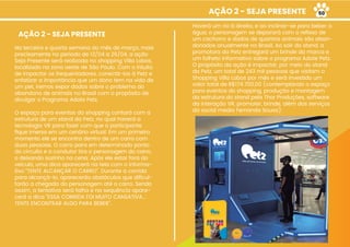AÇÃO 2 - SEJA PRESENTE
AÇÃO 2 - SEJA PRESENTE
Na terceira e quarta semana do mês de março, mais
precisamente no período de 13/04 a 26/04, a ação
Seja Presente será realizada no shopping Villa Lobos,
localizado na zona oeste de São Paulo. Com o intuito
de impactar os frequentadores, conectá-los à Petz e
enfatizar a importância que um dono tem na vida de
um pet, iremos expor dados sobre o problema do
abandono de animais no Brasil com o propósito de
divulgar o Programa Adote Petz.
O espaço para eventos do shopping contará com a
estrutura de um stand da Petz, no qual haverá a
tecnologia VR para fazer com que o participante
ﬁque imerso em um cenário virtual. Em um primeiro
momento ele se encontra dentro de um carro com
duas pessoas. O carro para em determinado ponto
do circuito e o condutor tira o personagem do carro,
o deixando sozinho na cena. Após ele estar fora do
veículo, uma dica aparecerá na tela com o informa-
tivo “TENTE ALCANÇAR O CARRO”. Durante a corrida
para alcançá-lo, aparecerão obstáculos que diﬁcul-
tarão a chegada do personagem até o carro. Sendo
assim, a tentativa será falha e na sequência apare-
cerá a dica “ESSA CORRIDA FOI MUITO CANSATIVA...
TENTE ENCONTRAR ALGO PARA BEBER”.
Haverá um rio à direita, e ao inclinar-se para beber a
água, o personagem se deparará com o reﬂexo de
um cachorro e dados de quantos animais são aban-
donados anualmente no Brasil. Ao sair do stand, a
promotora da Petz entregará um brinde da marca e
um folheto informativo sobre o programa Adote Petz.
O propósito da ação é impactar, por meio do stand
da Petz, um total de 243 mil pessoas que visitam o
Shopping Villa Lobos por mês e será investido um
valor total de R$174.700,00 (contemplando o espaço
para eventos do shopping, produção e montagem
da estrutura do stand pela Thor Produções, software
da interação VR, promoter, brinde, além dos serviços
da social media Fernanda Sousa).
50
 