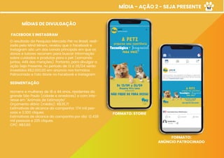 MÍDIA - AÇÃO 2 - SEJA PRESENTE
MÍDIAS DE DIVULGAÇÃO
FACEBOOK E INSTAGRAM
O resultado da Pesquisa Mercado Pet no Brasil, reali-
zada pela Mind Miners, revelou que o Facebook e
Instagram são um dos canais principais em que os
donos e tutores recorrem para buscar informação
sobre cuidados e produtos para o pet (somando
juntos, 44% das menções). Portanto, para divulgar a
ação Seja Presente, no período de 13 a 26/04 serão
investidos R$2.000,00 em anúncio nos formatos
Patrocinado e Foto Storie no Facebook e Instagram.
SEGMENTAÇÃO
Homens e mulheres de 18 a 44 anos, residentes da
grande São Paulo (cidade e arredores) e com inte-
resse em “Animais de Estimação”.
Orçamento diário (média): R$35,71
Estimativas de alcance da campanha: 174 mil pes-
soas e 3.300 cliques.
Estimativas de alcance da campanha por dia: 12.428
mil pessoas e 235 cliques.
CPC: R$0,60
FORMATO: STORIE
FORMATO:
ANÚNCIO PATROCINADO
52
 