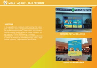 MÍDIA - AÇÃO 2 - SEJA PRESENTE
SHOPPING
A divulgação será realizada no Shopping Villa Lobos
pois o público possui engajamento satisfatório com
as ações realizadas nele e, além disso, 56% do seus
frequentadores estão dentro do target. Portanto, no
período de 01/04 a 30/04 serão investidos
R$117.600,00 em anúncios nos formatos Megabanner
e Portas de Acesso da entrada principal com o obje-
tivo de impactar 11.890 pessoas diariamente.
FORMATO: PORTAS DE ACESSO
FORMATO: MEGABANNER
53
 