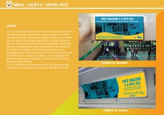 MÍDIA - AÇÃO 3 - MÓVEL PETZ
Com o intuito de informar o maior número de pesso-
as sobre a ação que estará acontecendo em deter-
minados bairros, serão veiculados anúncios no Metrô
de São Paulo no período de 01/05 a 30/06. Por pos-
suírem um grande potencial de exposição, onde 82%
dos seus passageiros são impactados diariamente,
as linhas Vermelha, Azul e Verde contarão com
divulgação no formato Sanca com o investimento de
R$6.258,00 em cada uma delas. Já na estação Bri-
gadeiro, onde será utilizado o formato Banner, será
investido R$5.766,00.
Com o objetivo de impactar 6.481.000 pessoas dia-
riamente o investimento total será de R$24.540,00.
METRÔ
FORMATO: BANNER
FORMATO: SANCA
57
 