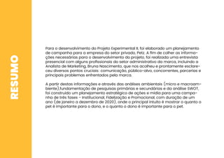 RESUMO
Para o desenvolvimento do Projeto Experimental II, foi elaborado um planejamento
de campanha para a empresa do setor privado, Petz. A ﬁm de colher as informa-
ções necessárias para o desenvolvimento do projeto, foi realizada uma entrevista
presencial com alguns proﬁssionais do setor administrativo da marca, incluindo a
Analista de Marketing, Bruna Nascimento, que nos acolheu e prontamente esclare-
ceu diversos pontos cruciais: comunicação, público-alvo, concorrentes, parcerias e
principais problemas enfrentados pela marca.
A partir destas informações e através das análises ambientais (micro e macroam-
biente),fundamentação de pesquisas primárias e secundárias e da análise SWOT,
foi construído um planejamento estratégico de ações e mídia para uma campa-
nha de três fases - Institucional, Fidelização e Promocional, com duração de um
ano (de janeiro a dezembro de 2020), onde o principal intuito é mostrar o quanto o
pet é importante para o dono, e o quanto o dono é importante para o pet.
 