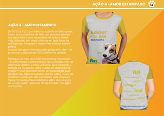 AÇÃO 4 -AMOR ESTAMPADO
AÇÃO 4 - AMOR ESTAMPADO
De 01/02 a 31/12, por meio da ação Amor Estampado,
todos os funcionários da Petz que prestam serviço
nas lojas físicas e os envolvidos na Ação 3, Móvel
Petz, utilizarão um novo uniforme no qual fotos de
animais que integram o Adote Petz estarão estam-
padas.
A ação visa gerar interesse pelo programa, além de
promover a adoção de 500 animais no período.
Para que os mais de 3.000 funcionários (excluindo-
-se veterinários e enfermeiros) das unidades Petz de
São Paulo utilizem o novo uniforme, será investido o
total de R$ 151.000,00, entre custos de captação de
imagem (que posteriormente, serão editadas pela
designer da Agência Suscitar, Leticia Túllio), custo do
material e produção das camisetas pela empresa
Vesty Camisetas Personalizadas, além dos serviços
da social media Fernanda Sousa também da Agên-
cia Suscitar.
58
 