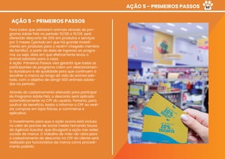 AÇÃO 5 - PRIMEIROS PASSOS
AÇÃO 5 - PRIMEIROS PASSOS
Para todos que adotarem animais através do pro-
grama Adote Petz no período 15/08 a 15/09, será
oferecido desconto de 20% em produtos e serviços
por 3 meses (período em que há grande investi-
mento em produtos para o recém-chegado membro
da família), a partir da data de ingresso ao progra-
ma, ou seja, data em que efetivamente levou o
animal adotado para a casa.
A ação  Primeiros Passos visa garantir que todos os
participantes do programa criem um relacionamen-
to duradouro e de qualidade para que continuem a
escolher a marca ao longo da vida do animal ado-
tado, com o objetivo de atingir 500 animais adota-
dos no período.
Através do cadastramento efetuado para participar
do Programa Adote Petz, o desconto será aplicado
automaticamente no CPF do usuário. Portanto, para
usufruir do benefício, basta o informar o CPF ao reali-
zar compras em lojas físicas, e-commerce e
aplicativo.
O investimento para que a ação ocorra está incluso
no valor do pacote de social media Fernanda Sousa
da Agência Suscitar, que divulgará a ação nas redes
sociais da marca. O trabalho de mão-de-obra para
o cadastramento do desconto no CPF do cliente será
realizado por funcionários da marca como procedi-
mento padrão.
60
 