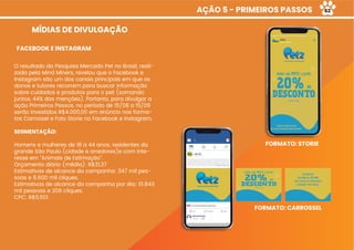 AÇÃO 5 - PRIMEIROS PASSOS
MÍDIAS DE DIVULGAÇÃO
O resultado da Pesquisa Mercado Pet no Brasil, reali-
zada pela Mind Miners, revelou que o Facebook e
Instagram são um dos canais principais em que os
donos e tutores recorrem para buscar informação
sobre cuidados e produtos para o pet (somando
juntos, 44% das menções). Portanto, para divulgar a
ação Primeiros Passos, no período de 15/08 a 15/09
serão investidos R$4.000,00 em anúncio nos forma-
tos Carrossel e Foto Storie no Facebook e Instagram.
SEGMENTAÇÃO:
Homens e mulheres de 18 a 44 anos, residentes da
grande São Paulo (cidade e arredores)e com inte-
resse em “Animais de Estimação”.
Orçamento diário (média): R$31,37
Estimativas de alcance da campanha: 347 mil pes-
soas e 6.600 mil cliques.
Estimativas de alcance da campanha por dia: 10.843
mil pessoas e 206 cliques.
CPC: R$0,601
FACEBOOK E INSTAGRAM
FORMATO: STORIE
FORMATO: CARROSSEL
62
 
