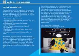 AÇÃO 6 - FELIZ ANO PETZ!
Na ação Feliz ano Petz! os seguidores da Petz serão
impactados com posts nas redes sociais da marca
de forma orgânica convidando-os a comparecerem
em uma das unidades Petz participantes do concur-
so, no período de 03/10 a 15/11:
- Ricardo Jaffet (loja conceito)
– Av. Dr. Ricardo Jaffet, 1760, Vila Mariana (zona sul);
- Loja Radial Leste
Av. Radial Leste, 3300, Belém (zona leste);
- Loja Marginal Tietê
Av. Pres. Castelo Branco, 1795, Pari (centro);
Loja Vila Mazzei
Rua Manuel Gaya, 2000, Vila Mazzei (zona norte) e
- Loja Butantã
Av. Prof. Francisco Morato, 1796, Butantã (zona
oeste),
As unidades contarão com um espaço decorado
para que o público tire uma foto com o seu pet, onde
as 12 melhores imagens serão selecionadas para
integrarem o Calendário Petz 2021. A fotograﬁa será
tirada por um proﬁssional contratado, além de ser
impressa na hora para que o cliente possa levar a
lembrança para casa como um brinde de participa-
ção.
Com o intuito de vender 50 mil calendários no ano
de 2021 e gerar receita de R$ 350.000,00, o investi-
mento para que o objetivo seja atingido será
R$60.000,00 (dentre os valores do pacote de servi-
ços dos fotógrafos, processo de impressão da foto e
dos serviços da social media Fernanda Sousa).
A produção do calendário com as imagens dos
clientes e pets escolhidos será nulo, já que a Petz
possui uma parceria com a Editora Mol. O calendário
será colocado à venda por meio do site da Petz e
toda a verba adquirida será revertida para ONG’s
selecionadas.
O ROI desta ação é igual a 2,2
(convertendo em porcentagem: 221,10%).
AÇÃO 6 - FELIZ ANO PETZ!
65
 