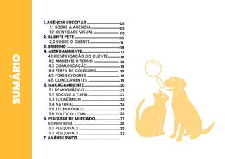 SUMÁRIO 1. AGÊNCIA SUSCITAR .............................
1.1 SOBRE A AGÊNCIA .........................
1.2 IDENTIDADE VISUAL ......................
2. CLIENTE PETZ ........................................
2.2 SOBRE O CLIENTE...........................
3. BRIEFING ...............................................
4. MICROAMBIENTE..................................
4.1 IDENTIFICAÇÃO DO CLIENTE...........
4.2 AMBIENTE INTERNO ......................
4.3 COMUNICAÇÃO.............................
4.4 PERFIL DE CONSUMO....................
4.5 FORNECEDORES ............................
4.6 CONCORRENTES ............................
5. MACROAMBIENTE................................
5.1 DEMOGRÁFICO ................................
5.2 SOCIOCULTURAL.............................
5.3 ECONÔMICO ...................................
5.4 NATURAL.........................................
5.5 TECNOLÓGICO...............................
5.6 POLÍTICO LEGAL ............................
6. PESQUISA DE MERCADO......................
6.1 PESQUISA 1.......................................
6.2 PESQUISA 2 ....................................
6.3 PESQUISA 3 ....................................
7. ANÁLISE SWOT......................................
08
09
09
10
11
14
17
18
19
19
19
19
19
20
21
22
24
24
25
25
27
28
30
32
 