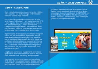 AÇÃO 7 - VIAJE COM PETZ!
Sousa da Agência Suscitar e da empresa To Flow
Design, responsável pelo desenvolvimento da lan-
ding page. O valor investido será de R$7.750,00, con-
siderando o pacote de três dias de viagem (voo +
hotel + traslado + alimentação), para contemplar
ganhador, acompanhante e pet.
AÇÃO 7 - VIAJE COM PETZ!
Com o objetivo de proporcionar momentos inéditos
entre o dono e seu melhor amigo, será realizado o
concurso cultural Viaje com Petz.
O concurso será realizado no Instagram, no qual
uma viagem (All Incluse) - em parceria com a CVC
- para o pet, o dono e um acompanhante com des-
tino a Florianópolis/SC - Jurerê Internacional (II
Campanário Villaggio Resort) será oferecida. Para
complementar todas as informações, haverá uma
landing page com o regulamento do concurso.
O participante deverá postar uma foto no Instagram
com o seu pet respondendo a pergunta “Por que
você deveria ganhar uma viagem com o seu pet?”
com a hashtag #viajecompetz. A melhor foto e res-
posta será selecionada como vencedora. O concur-
so cultural terá início no dia 16/11 e se encerrará em
15/12. O resultado será divulgado no Instagram da
Petz no dia 25/12 e o ganhador terá 60 dias para
usufruir da viagem.
A ação visa aumentar o engajamento entre os se-
guidores da marca na rede social através de 2 mil
fotos postadas com a hashtag #viajecompetz
Para executá-la, contaremos com a parceria da
CVC, além dos serviços de locução do spot realizada
pela locutora Marcia Sossai, edição do material pela
produtora Elca Filmes, da social media Fernanda
68
 