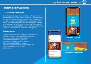 AÇÃO 7 - VIAJE COM PETZ!
MÍDIAS DE DIVULGAÇÃO
O resultado da Pesquisa Mercado Pet no Brasil, realizada
pela Mind Miners, revelou que o Facebook e Instagram são
um dos canais principais em que os donos e tutores recor-
rem para buscar informação sobre cuidados e produtos
para o pet (somando juntos, 44% das menções). Portanto,
para divulgar a ação Viaje com Petz, no período de 16/11 a
15/12 serão investidos R$4.000,00 em anúncio nos formatos
Carrossel e Foto Storie no Facebook e Instagram.
SEGMENTAÇÃO
Homens e mulheres de 18 a 44 anos, residentes da
grande São Paulo (cidade e arredores) e com
interesse em “Animais de Estimação”.
Orçamento diário (média): R$32,29
Estimativas de alcance da campanha:
351 mil pessoas e 7.200 mil cliques.
Estimativas de alcance da campanha por dia:
11.700 mil pessoas e 240 cliques.
CPC: R$0,83
FACEBOOK E INSTAGRAM
FORMATO: STORIE
FORMATO: CARROSSEL
70
 