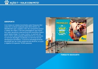 AÇÃO 7 - VIAJE COM PETZ!
Com base em dados levantados pela Pesquisa Mer-
cado Pet no Brasil realizada pela Mind Miners, foi
identiﬁcado que o público-alvo da campanha possui
o hábito de viajar e 70% dos passageiros que transi-
tam pelo aeroporto Internacional de Guarulhos fazem
parte deste target. Por esse motivo, no período de
16/11 a 15/12, será investido R$58.000,00 em anúncios
no formato Backlight, localizado no terminal de de-
sembarque doméstico. O local foi estrategicamente
escolhido por ter maior potencial de alcance, no qual
o objetivo é impactar 70.000 pessoas.
AEROPORTO
FORMATO: BACKLIGTH
71
 