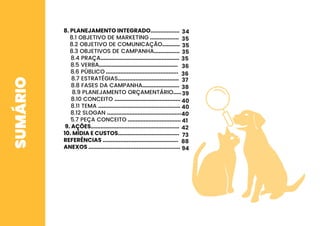 SUMÁRIO 8. PLANEJAMENTO INTEGRADO..................
8.1 OBJETIVO DE MARKETING ..................
8.2 OBJETIVO DE COMUNICAÇÃO...........
8.3 OBJETIVOS DE CAMPANHA................
8.4 PRAÇA.................................................
8.5 VERBA.................................................
8.6 PÚBLICO .............................................
8.7 ESTRATÉGIAS......................................
8.8 FASES DA CAMPANHA.......................
8.9 PLANEJAMENTO ORÇAMENTÁRIO.....
8.10 CONCEITO .........................................
8.11 TEMA ...................................................
8.12 SLOGAN ..............................................
5.7 PEÇA CONCEITO .................................
9. AÇÕES.......................................................
10. MÍDIA E CUSTOS......................................
REFERÊNCIAS ...............................................
ANEXOS .........................................................
34
35
35
35
36
36
37
38
39
40
40
40
41
42
73
88
94
35
 