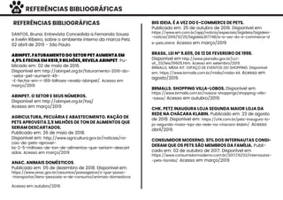 REFERÊNCIAS BIBLIOGRÁFICAS
REFERÊNCIAS BIBLIOGRÁFICAS
SANTOS, Bruna. Entrevista Concedida a Fernanda Sousa
e Evelin Ribeiro, sobre o ambiente interno da marca Petz.
02 abril de 2019 - São Paulo.
ABINPET. FATURAMENTO DO SETOR PET AUMENTA EM
4,9% E FECHA EM R$18,9 BILHÕES, REVELA ABINPET. Pu-
blicado em: 02 de maio de 2016.
Disponível em http://abinpet.org.br/faturamento-2016-do-
-setor-pet-aument-49-
-E-fecha-em-r-189-bilhoes-revela-abinpet/. Acesso em
março/2019
ABINPET. O SETOR E SEUS NÚMEROS.
Disponível em http://abinpet.org.br/faq/
Acesso em março/2019
AGRICULTURA, PECUÁRIA E ABASTECIMENTO. RAÇÃO DE
PETS APROVEITA 2,5 MILHÕES DE TON DE ALIMENTOS QUE
SERIAM DESCARTADOS.
Publicado em: 26 de maio de 2018.
Disponível em: http://www.agricultura.gov.br/noticias/ra-
cao-de-pets-aprovei-
ta-2-5-milhoes-de-ton-de-alimentos-que-seriam-descart
ados. Acesso em março/2019
ANAC. ANIMAIS DOMÉSTICOS.
Publicado em: 05 de dezembro de 2018. Disponível em:
https://www.anac.gov.br/assuntos/passageiros/o-que-posso-
-transportar/itens-pessoais-e-de-consumo/animais-domesticos
.
Acesso em outubro/2019.
BIG IDEIA. É A VEZ DO E-COMMERCE DE PETS.
Publicado em: 25 de outubro de 2016. Disponível em
https://www.em.com.br/app/noticia/especiais/bigideia/bigideia-
-noticia/2016/10/25/bigideia,817748/e-a-vez-do-e-commerce-d
e-pets.shtml. Acesso em março/2019
BRASIL. LEI Nº 9.605, DE 12 DE FEVEREIRO DE 1998.
Disponível em http://www.planalto.gov.br/cci-
vil_03/leis/l9605.htm. Acesso em setembro/2019.
BRMALLS. MÍDIA KIT: ESPAÇO DE EVENTOS DO SHOPPING. Disponivel
em: https://www.brmalls.com.br/midia/midia-kit. Acesso em
agosto/2019.
BRMALLS. SHOPPING VILLA-LOBOS. Disponível em:
https://www.brmalls.com.br/nossos-shoppings/shopping-villa-
-lobos/ Acesso em outubro/2019.
CHK. PETZ INAUGURA LOJA SEGUNDA MAIOR LOJA DA
REDE NA CHÁCARA KLABIN. Publicado em: 23 de agosto
de 2018. Disponível em: https://chk.com.br/petz-inaugura-lo-
ja-segunda-maior-loja-da-rede-na-chacara-klabin/. Acesso
abril/2019.
CONSUMIDOR MODERNO. 61% DOS INTERNAUTAS CONSI-
DERAM QUE OS PETS SÃO MEMBROS DA FAMÍLIA. Publi-
cado em: 02 de outubro de 2017. Disponível em
https://www.consumidormoderno.com.br/2017/10/02/internautas-
-pets-familia/. Acesso em março/2019
89
 