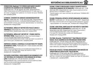 REFERÊNCIAS BIBLIOGRÁFICAS
EXAME. COMO O BRASILEIRO CUIDA E QUANTO GASTA
COM SEUS ANIMAIS DE ESTIMAÇÃO. Publicado em: 11 de
abril de 2018. Disponível em https://exame.abril.com.br/ne-
gocios/como-o-brasileiro-cuida-e-
-quanto-gasta-com-seus-animais-de-estimacao/. Acesso em
março/2019
EXAME. PESQUISA APONTA OPORTUNIDADES NO MERCA-
DO PET. Publicado em: 04 de outubro de 2017. Disponível
em https://exame.abril.com.br/negocios/dino/pesquisa-aponta-
-oportunidades-no-mercado-pet/. Acesso em março/2019
EXAME. SEM CRISE, MERCADO PET NO PAÍS É O TERCEIRO
DO MUNDO EM FATURAMENTO. Publicado em: 03 de
dezembro de 2018. Disponível em https://exame.abril.-
com.br/negocios/dino/sem-crise-mercado-pe-
t-no-pais-e-o-terceiro-do-mundo-em-faturamento/.
Acesso em março/2019
FELTRIN, Ricardo. "FANTÁSTICO" TEM PÚBLICO ESTAG-
NADO; VEJA AUDIÊNCIA DO PROGRAMA DESDE 2000.
Publicado em: 29 de março de 2018. Disponível em:
https://tvefamosos.uol.com.br/noticias/ooops/2018/03/29/fan-
tastico-tem-publico-estagnado-veja-audiencia-do-programa-d
esde-2000.htm/ Acesso em outubro/2019.
FOLHA DE S.PAULO. FÁTIMA BERNARDES TEM MISSÃO DE
TIRAR PÚBLICO ADULTO DO “HOJE EM DIA”.
Publicado em 21 de junho de 2012. Disponível em
https://f5.folha.uol.com.br/televisao/1107841-fatima-bernar-
des-tem-missao-de-tirar-publico-adulto-do-hoje-em-dia.shtml
/ Acesso em: outubro/2019
CORACCINI, Raphael. TV E RÁDIO QUE NADA! WAZE É
CAMPEÃO DE AUDIÊNCIA NO HORÁRIO DE PICO.
Publicado em: 26 de agosto de 2019. Disponível em:
https://www.whow.com.br/comportamento/tv-e-radio-que-na-
da-waze-campeao-de-audiencia-no-horario-de-pico/ Acesso
em outubro/2019.
CORREIO. CENÁRIO DE ANIMAIS ABANDONADOS NO
BRASIL. Publicado em: 13 de abril de 2018. Disponível em
http://correio.rac.com.br/_conteudo/2018/04/blogs/coisa_de_-
bicho/544499-cenario-de-animais-abandonados-no-brasil.html.
Acesso em março/2019
ELETROMIDIA. MÍDIA KIT METRÔ SÃO PAULO LINHA 4
AMARELA. Disponível em: http://www.eletromidia.com.br/as-
sets/pdf/LINHA_AMARELA.pdf Acesso em: outubro/2019
ELETROMIDIA. MÍDIA MIT: METRÔ SP - PAINEL DIGITAL
INTERNO TREM. Disponível em: http://sambaestrategia.-
com.br/storage/app/media/veiculosrepre-
sentados/eletromedia/eletromidia-midia-kit-metro-sp-painel-di
gital-interno.pdf / Acesso em: outubro/2019
EMPREGO E RENDA. CONHEÇA A LEI QUE REGE PET SHOPS
DE BANHO E TOSA. Publicado em: 13 de outubro de 2016.
Disponível em
http://www.empregoerenda.com.br/editoriais/artigos/2730-co-
nheca-a-lei-que-rege-pet-shops-de-banho-e-tosa.
Acesso em março/2019
ESTADÃO CONTEÚDO. CRESCIMENTO DO SEGMENTO PET
VET REFORÇA OS CUIDADOS COM ANIMAIS DE ESTIMA-
ÇÃO. Publicado em: 06 de fevereiro de 2019.
Disponível em http://www.broadcast.com.br/cadernos/relea-
ses/?id=WTRlYXlXSGFCMklnK2lOSkFncHRHdz09.
Acesso em março/2019
90
 