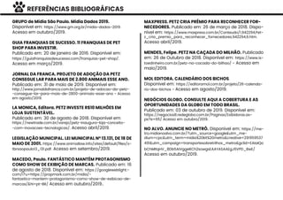 REFERÊNCIAS BIBLIOGRÁFICAS
GRUPO de Mídia São Paulo. Mídia Dados 2019.
Disponível em: https://www.gm.org.br/midia-dados-2019.
Acesso em outubro/2019.
GUIA FRANQUIAS DE SUCESSO. 11 FRANQUIAS DE PET
SHOP PARA INVESTIR.
Publicado em: 20 de janeiro de 2016. Disponível em:
https://guiafranquiasdesucesso.com/franquias-pet-shop/.
Acesso em março/2019.
JORNAL DA FRANCA. PROJETO DE ADOÇÃO DA PETZ
CONSEGUE LAR PARA MAIS DE 2.800 ANIMAIS ESSE ANO.
Publicado em: 31 de maio de 2019. Disponível em:
http://www.jornaldafranca.com.br/projeto-de-adocao-da-petz-
-consegue-lar-para-mais-de-2800-animais-esse-ano - Acesso
em agosto/2019.
LA MONICA, Editora. PETZ INVESTE R$10 MILHÕES EM
LOJA SUSTENTÁVEL.
Publicado em: 30 de agosto de 2018. Disponível em:
https://newtrade.com.br/varejo/petz-inaugura-loja-conceito-
-com-inovacoes-tecnologicas/. Acesso abril/2019.
LEGISLAÇÃO MUNICIPAL. LEI MUNICIPAL Nº 13.131, DE 18 DE
MAIO DE 2001. https://www.animallaw.info/sites/default/ﬁles/s-
tbrsaopaulo13_131.pdf. Acesso em setembro/2019.
MACEDO, Paulo. FANTÁSTICO MANTÉM PROTAGONISMO
COMO SHOW DE EXIBIÇÃO DE MARCAS. Publicado em: 16
de agosto de 2018. Disponível em: https://googleweblight.-
com/i?u=https://propmark.com.br/midia/-
fantastico-mantem-protagonismo-como-show-de-exibicao-de-
marcas/&hl=pt-BR/ Acesso em outubro/2019..
MAXPRESS. PETZ CRIA PRÊMIO PARA RECONHECER FOR-
NECEDORES. Publicado em: 26 de março de 2018. Dispo-
nível em: https://www.maxpress.com.br/Conteudo/1,942294,Pet-
z_cria_premio_para_reconhecer_fornecedores,942294,6.htm.
Acesso abril/2019.
MENDES, Felipe. PETZ NA CAÇADA DO MILHÃO. Publicado
em: 26 de Outubro de 2018. Disponível em: https://www.is-
toedinheiro.com.br/petz-na-cacada-do-bilhao/ - Acesso em
maio/2019.
MOL EDITORA. CALENDÁRIO DOS BICHOS.
Disponivel em: https://editoramol.com.br/projeto/26-calenda-
rio-dos-bichos - Acesso em agosto/2019.
NEGÓCIOS GLOBO. CONSULTE AQUI A COBERTURA E AS
OPORTUNIDADES DA GLOBO EM TODO BRASIL.
Publicado em: 03 de outubro de 2019. Disponível em:
https://negocios8.redeglobo.com.br/Paginas/Exibidoras.as-
px?e=65/ Acesso em outubro/2019.
NO ALVO. ANUNCIE NO METRÔ. Disponível em: https://me-
tro.midianoalvo.com.br/?utm_source=google&utm_me-
dium=cpc&utm_term=midia%20kit%20metro&creative=291959537
491&utm_campaign=transportesobretrilhos_metro&gclid=EAIaIQo
bChMItqHV_8Db5AIVggeRCh2sowgsEAAYASAAEgJ6VPD_BwE/
Acesso em outubro/2019.
91
 