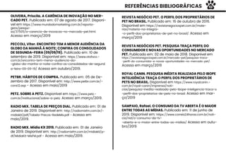 REFERÊNCIAS BIBLIOGRÁFICAS
OLIVEIRA, Priscila. A CARÊNCIA DE INOVAÇÃO NO MER-
CADO PET. Publicado em: 07 de agosto de 2017. Disponí-
vel em https://www.mundodomarketing.com.br/reporta-
gens/pesqui-
sa/37505/a-carencia-de-inovacao-no-mercado-pet.html.
Acesso em março/2019
PECCOLI, Vitor. ENCONTRO TEM A MENOR AUDIÊNCIA DA
GLOBO DA MANHÃ À NOITE; CONFIRA OS CONSOLIDADOS
DE SEGUNDA-FEIRA (09/09/19). Publicado em: 10 de
setembro de 2019. Disponível em: https://www.otvfoco.-
com.br/encontro-tem-menor-audiencia-da-
-globo-da-manha-a-noite-conﬁra-os-consolidados-de-segund
a-feira-09-09-19/ Acesso em outubro/2019.
PETBR. HÁBITOS DE COMPRA. Publicado em: 05 de De-
zembro de 2017. Disponível em: http://www.petbr.com.br/-
cons12.asp - Acesso em maio/2019
PETZ. SOBRE A PETZ. Disponível em https://www.petz.-
com.br/institucional/sobre-a-petz. Acesso em março/2019.
RADIO MIX. TABELA DE PREÇOS DIAL. Publicado em: 01 de
Janeiro de 2019. Disponível em: http://radiomixfm.com.br/-
midiakit/pdf/Tabela-Precos-RedeMix.pdf - Acesso em
maio/2019.
RADIO MIX. Mídia Kit 2019. Publicado em: 01 de Janeiro
de 2019. Disponível em: http://radiomixfm.com.br/midiakit/p-
df/MidiaKit-MixFM.pdf - Acesso em maio/2019.
REVISTA NEGÓCIO PET. O PERFIL DOS PROPRIETÁRIOS DE
PET NO BRASIL. Publicado em: 16 de outubro de 2016.
Disponível em https://revistanegociospet.com.br/mate-
rias/materia-na-integra-
-o-perﬁl-dos-proprietarios-de-pet-no-brasil/. Acesso em
março/2019
REVISTA NEGÓCIOS PET. PESQUISA TRAÇA PERFIL DO
CONSUMIDOR E NOVAS OPORTUNIDADES NO MERCADO
PET. Publicado em: 02 de maio de 2018. Disponível em
https://revistanegociospet.com.br/mercado-pet/pesquisa-traca-
-perﬁl-do-consumidor-e-novas-oportunidades-no-mercado-pet/.
Acesso em março/2019
ROYAL CANIN. PESQUISA INÉDITA REALIZADA PELO IBOPE
INTELIGÊNCIA TRAÇA O PERFIL DOS PROPRIETÁRIOS DE
PETS NO BRASIL. Disponível em https://www.royalcanin.-
com.br/royal-canin/imprensa/noti-
cias/pesquisa-inedita-realizada-pelo-ibope-inteligencia-traca-o
-perﬁl-dos-proprietarios-de-pets-no-brasil. Acesso em mar-
ço/2019
SAMPAIO, Rafael. O CONSUMO DA TV ABERTA É O MAIOR
ENTRE TODAS AS MÍDIAS. Publicado em: 11 de junho de
2019. Disponível em: https://www.correio24horas.com.br/noti-
cia/nid/o-consumo-da-tv-
-aberta-e-o-maior-entre-todas-as-midias/ Acesso em outu-
bro/2019
92
 