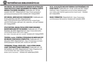 REFERÊNCIAS BIBLIOGRÁFICAS
SPC BRASIL. 61% DOS DONOS DE ANIMAIS DE ESTIMAÇÃO
VEEM SEUS PETS COMO UM MEMBRO DA FAMÍLIA; GASTO
MENSAL É DE R$189, EM MÉDIA. Publicado em: 04 de
outubro de 2017. Disponível em https://www.spcbrasil.or-
g.br/pesquisas/pesquisa/3540. Acesso em março/2019
SPC BRASIL. MERCADO DO CONSUMO PET. Publicado em:
19 de setembro de 2017. Disponível em
https://www.spcbrasil.org.br/wpimprensa/wp-content/uplo-
ads/2017/09/Analise_Mercado_Pet_Setembro_2017.pdf. Acesso
em março/2019
STILO EDITORA. BRASIL FECHA 2018 COMO SEGUNDO
MAIOR MERCADO PET DO MUNDO. Publicado em: 07 de
fevereiro de 2019. Disponível em https://www.editorastilo.-
com.br/brasil-fecha-2018-como-segun-
do-maior-mercado-pet-do-mundo/. Acesso em março/2019
TEIXEIRA, Lucas. CONFIRA 2 PESQUISAS DE MERCADO PET
NO BRASIL COM DADOS COMPLETOS. Publicado em: 15
de junho 2018. Disponível em: https://mindminers.com/pes-
quisas/pesquisa-mercado-pets. Acesso em abril 2019.
TESSMANN, Thiago. WAZE ADS – VALE A PENA ANUN-
CIAR? [ENTENDA COMO FUNCIONA]. Publicado em: 05
de fevereiro de 2018. Disponível em: https://tiagotessman-
n.com.br/waze-ads-vale-a-pena-anunciar-en-
tenda-como-funciona/ - Acesso em setembro/2019.
VEJA. AVALIAÇÃO MELHOR FEIRINHA GASTRONÔMICA DE
FOOD TRUCK. Publicado em: 01 de Junho de 2017. Dispo-
nivel em: https://vejasp.abril.com.br/comida-bebida/avalia-
cao-melhor-pior-feirinha-gastronomica-food-truck/ - Acesso
em maio/2019.
WAZE. FORMATOS. Disponível em: https://www.waze.-
com/brands/pt-BR/solutions/ Acesso em outubro 2019.
93
 