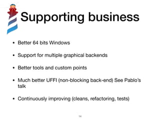 Supporting business
• Better 64 bits Windows 

• Support for multiple graphical backends

• Better tools and custom points

• Much better UFFI (non-blocking back-end) See Pablo’s
talk

• Continuously improving (cleans, refactoring, tests)
!14
 