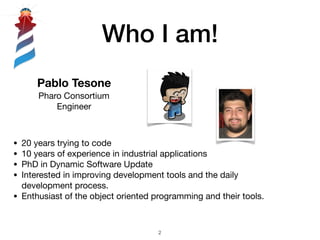 Who I am!
!2
Pablo Tesone
Pharo Consortium
Engineer
• 20 years trying to code

• 10 years of experience in industrial applications

• PhD in Dynamic Software Update

• Interested in improving development tools and the daily
development process. 

• Enthusiast of the object oriented programming and their tools.
 